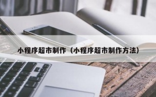 台州小程序超市制作（小程序超市制作方法）